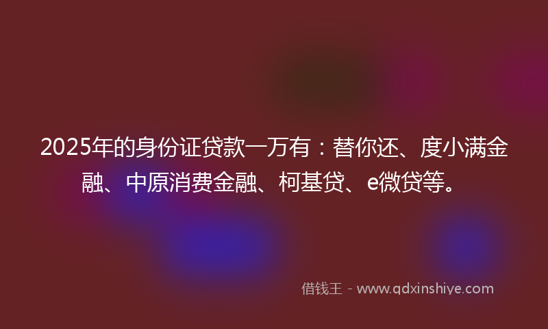 2025年的身份证贷款一万有：替你还、度小满金融、中原消费金融、柯基贷、e微贷等。