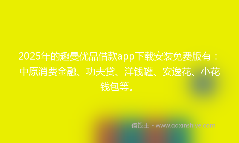 2025年的趣曼优品借款app下载安装免费版有：中原消费金融、功夫贷、洋钱罐、安逸花、小花钱包等。