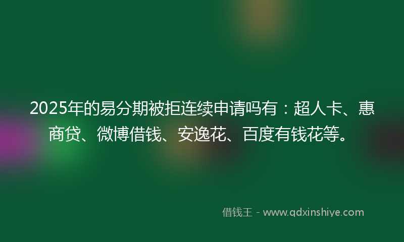 2025年的易分期被拒连续申请吗有：超人卡、惠商贷、微博借钱、安逸花、百度有钱花等。
