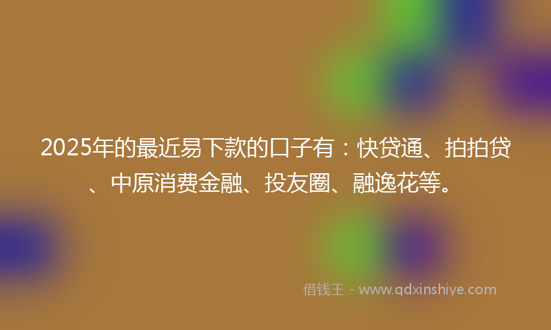 2025年的最近易下款的口子有：快贷通、拍拍贷、中原消费金融、投友圈、融逸花等。