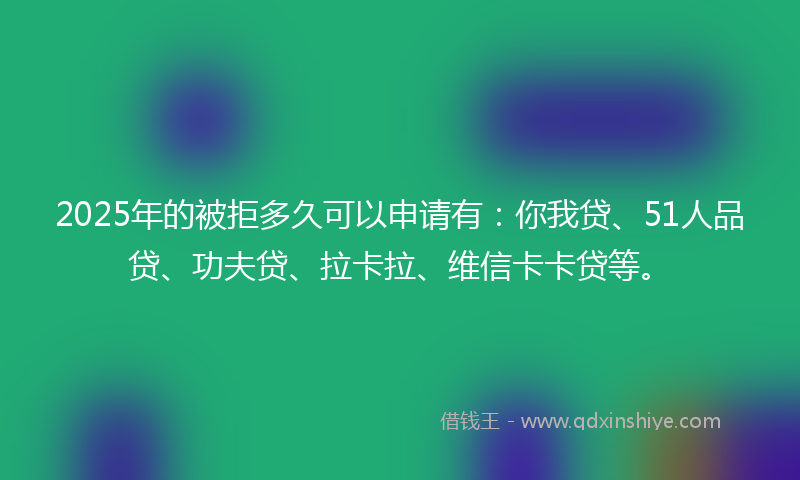 2025年的被拒多久可以申请有：你我贷、51人品贷、功夫贷、拉卡拉、维信卡卡贷等。