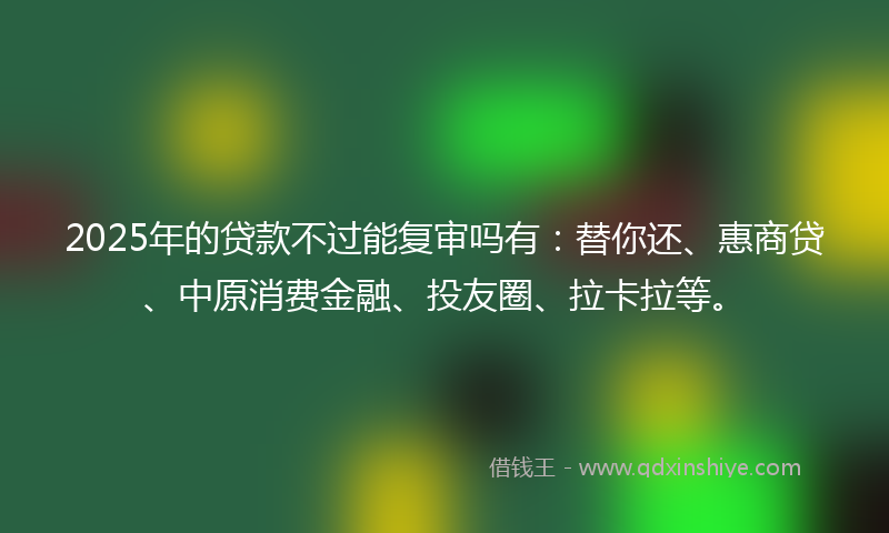 2025年的贷款不过能复审吗有：替你还、惠商贷、中原消费金融、投友圈、拉卡拉等。