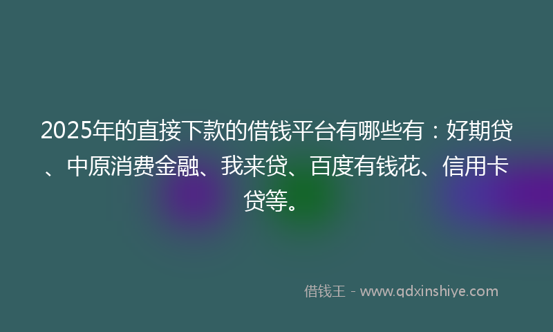 2025年的直接下款的借钱平台有哪些有：好期贷、中原消费金融、我来贷、百度有钱花、信用卡贷等。