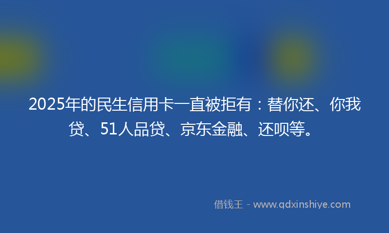 2025年的民生信用卡一直被拒有：替你还、你我贷、51人品贷、京东金融、还呗等。
