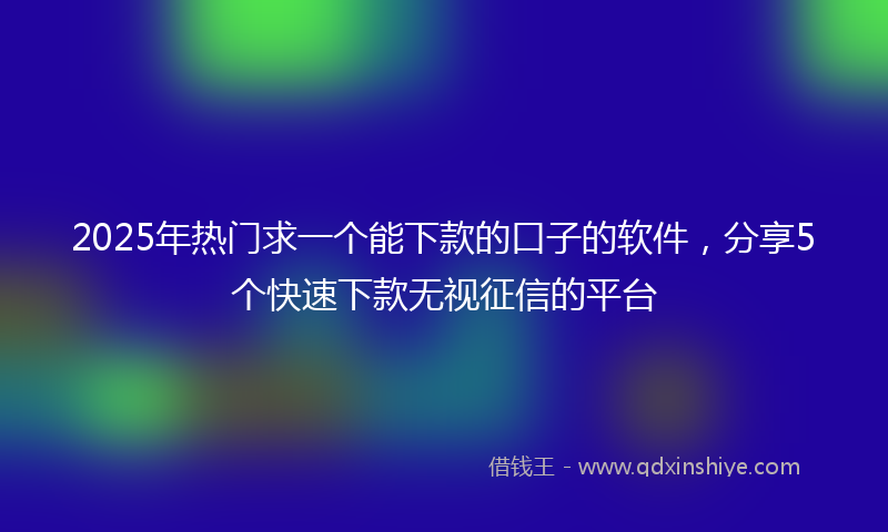 2025年热门求一个能下款的口子的软件，分享5个快速下款无视征信的平台
