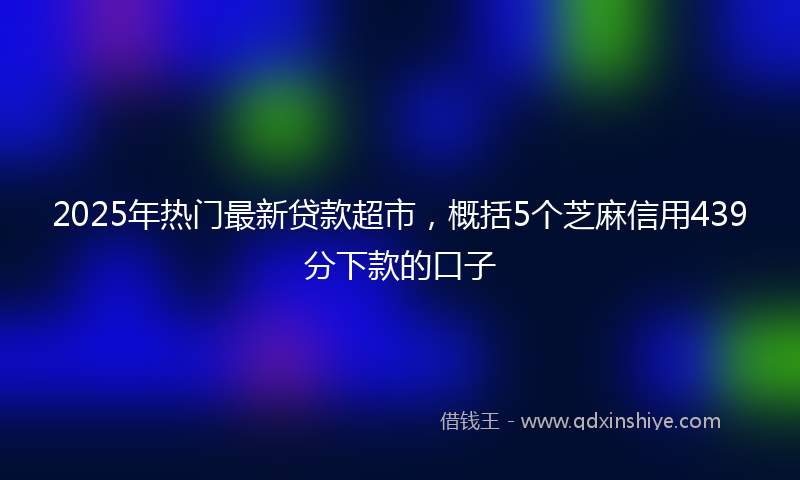 2025年热门最新贷款超市，概括5个芝麻信用439分下款的口子