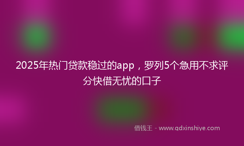 2025年热门贷款稳过的app，罗列5个急用不求评分快借无忧的口子