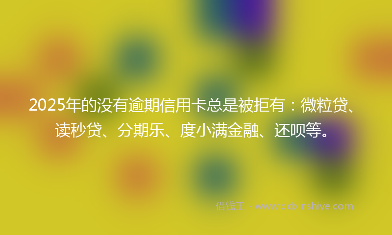 2025年的没有逾期信用卡总是被拒有：微粒贷、读秒贷、分期乐、度小满金融、还呗等。