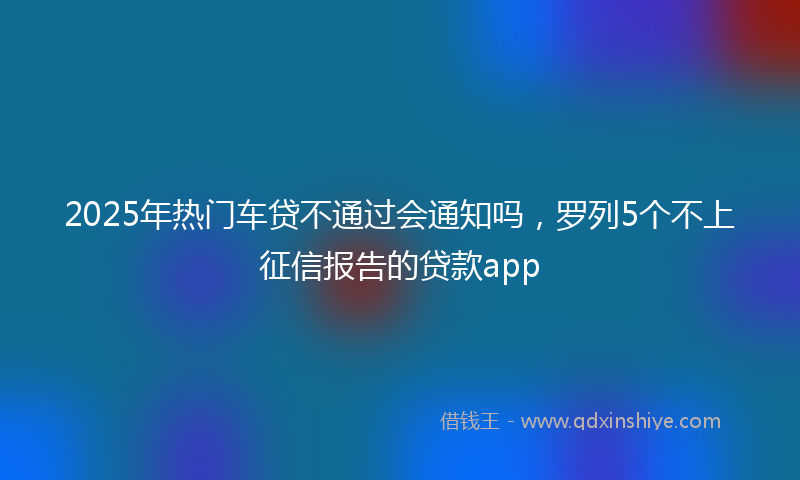 2025年热门车贷不通过会通知吗，罗列5个不上征信报告的贷款app