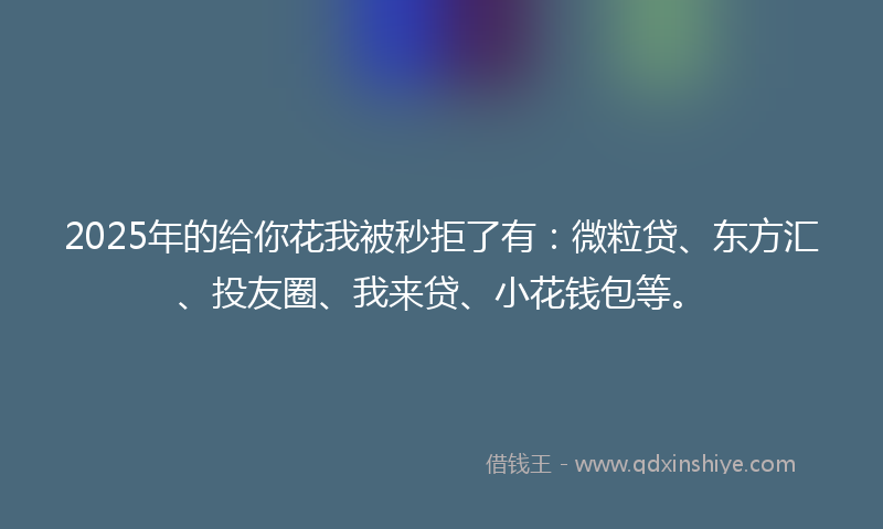 2025年的给你花我被秒拒了有：微粒贷、东方汇、投友圈、我来贷、小花钱包等。