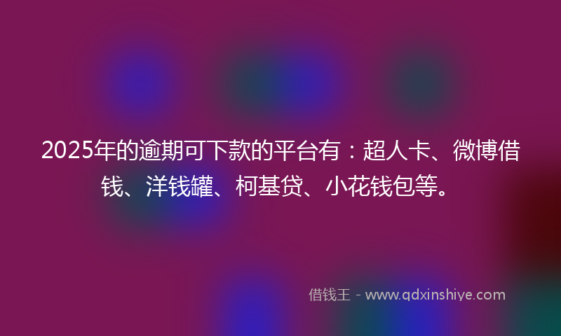 2025年的逾期可下款的平台有：超人卡、微博借钱、洋钱罐、柯基贷、小花钱包等。