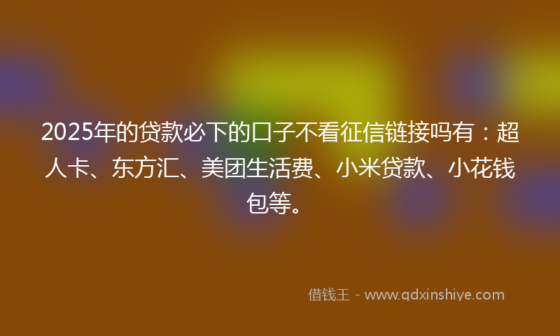 2025年的贷款必下的口子不看征信链接吗有：超人卡、东方汇、美团生活费、小米贷款、小花钱包等。
