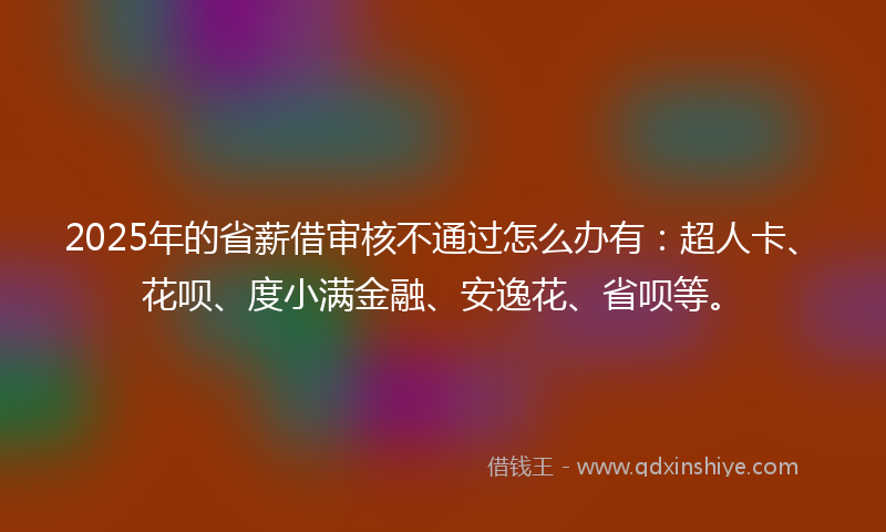 2025年的省薪借审核不通过怎么办有：超人卡、花呗、度小满金融、安逸花、省呗等。