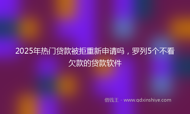 2025年热门贷款被拒重新申请吗，罗列5个不看欠款的贷款软件