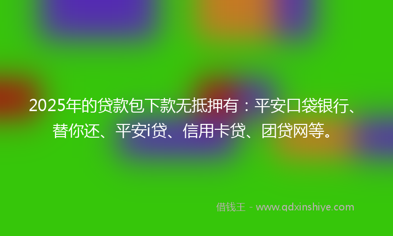 2025年的贷款包下款无抵押有：平安口袋银行、替你还、平安i贷、信用卡贷、团贷网等。