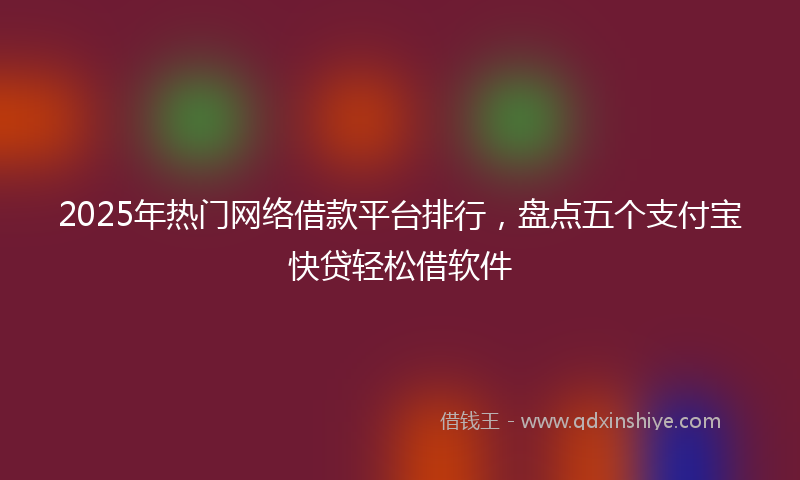 2025年热门网络借款平台排行，盘点五个支付宝快贷轻松借软件
