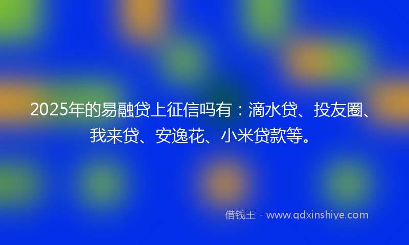 2025年的易融贷上征信吗有：滴水贷、投友圈、我来贷、安逸花、小米贷款等。