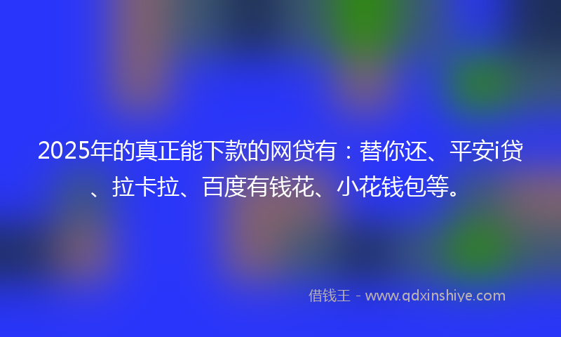 2025年的真正能下款的网贷有：替你还、平安i贷、拉卡拉、百度有钱花、小花钱包等。