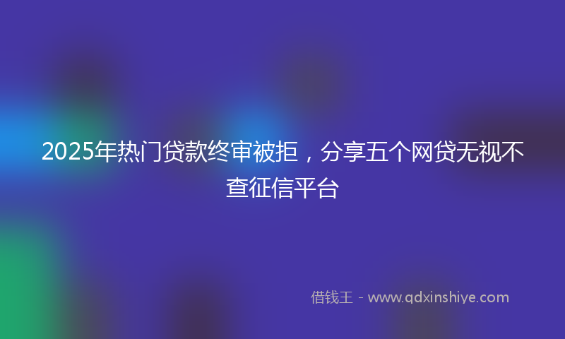 2025年热门贷款终审被拒，分享五个网贷无视不查征信平台