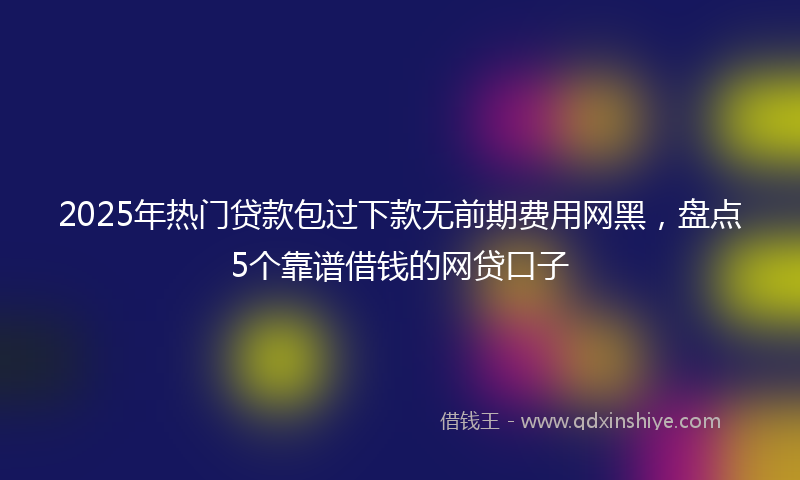 2025年热门贷款包过下款无前期费用网黑，盘点5个靠谱借钱的网贷口子