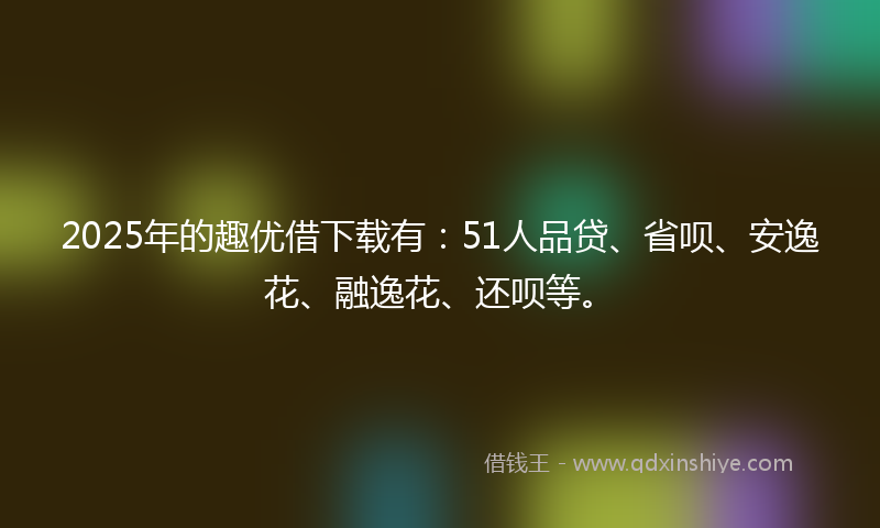 2025年的趣优借下载有：51人品贷、省呗、安逸花、融逸花、还呗等。