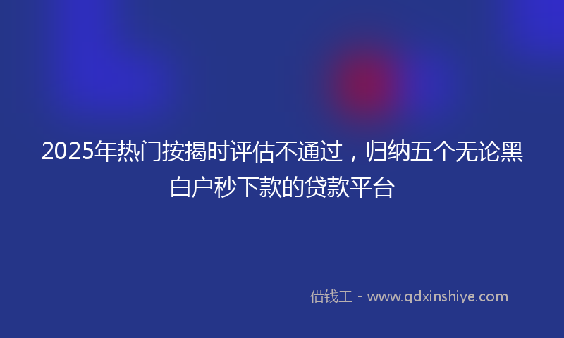 2025年热门按揭时评估不通过，归纳五个无论黑白户秒下款的贷款平台