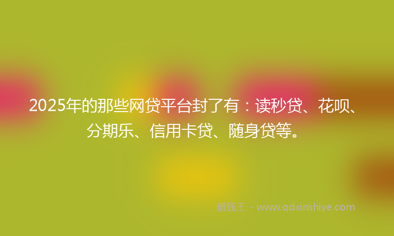 2025年的那些网贷平台封了有：读秒贷、花呗、分期乐、信用卡贷、随身贷等。
