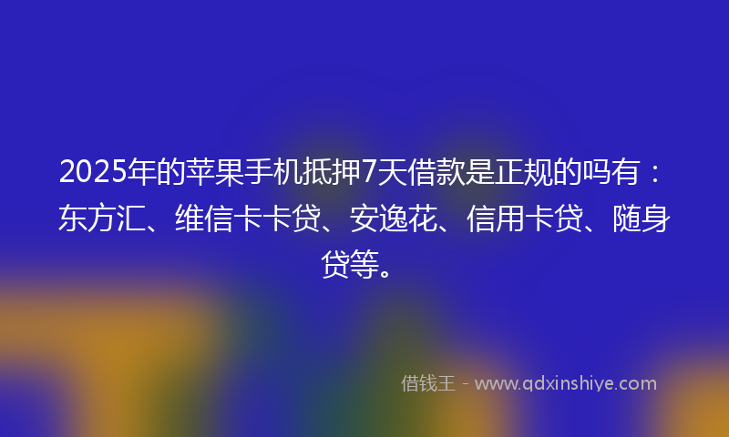 2025年的苹果手机抵押7天借款是正规的吗有：东方汇、维信卡卡贷、安逸花、信用卡贷、随身贷等。