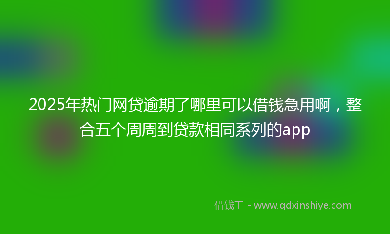2025年热门网贷逾期了哪里可以借钱急用啊，整合五个周周到贷款相同系列的app