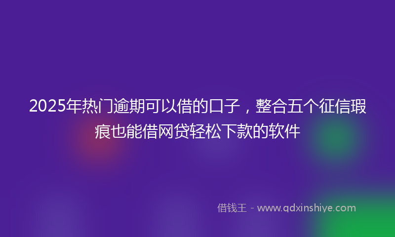 2025年热门逾期可以借的口子，整合五个征信瑕疵也能借网贷轻松下款的软件