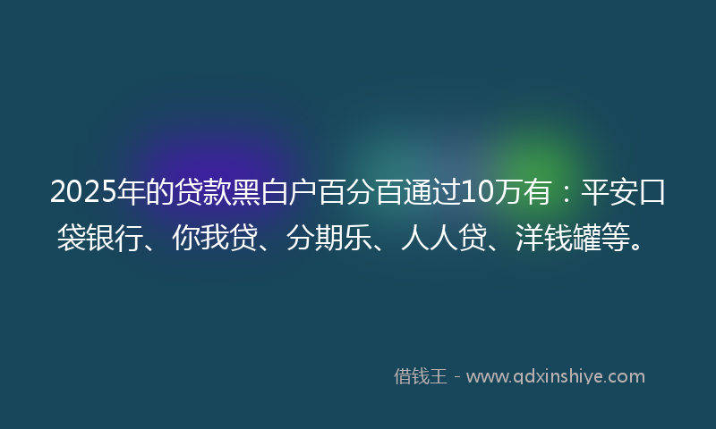 2025年的贷款黑白户百分百通过10万有：平安口袋银行、你我贷、分期乐、人人贷、洋钱罐等。