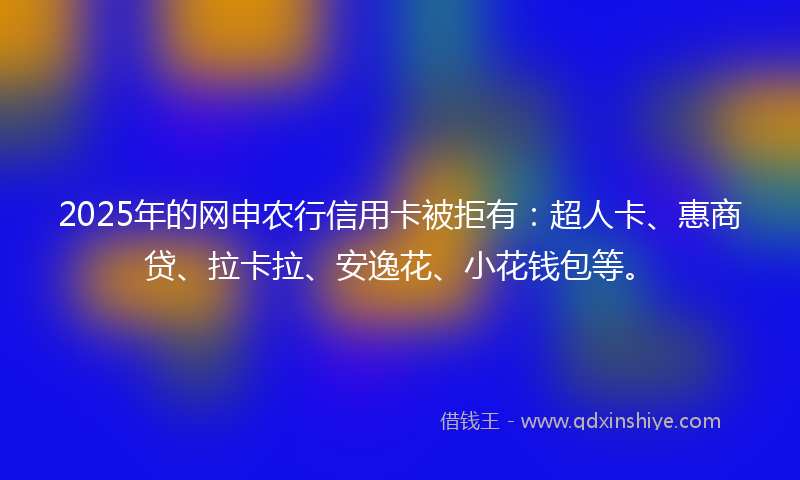 2025年的网申农行信用卡被拒有：超人卡、惠商贷、拉卡拉、安逸花、小花钱包等。