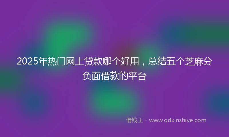 2025年热门网上贷款哪个好用，总结五个芝麻分负面借款的平台