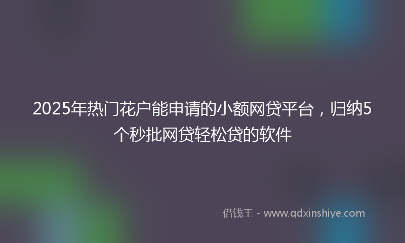 2025年热门花户能申请的小额网贷平台，归纳5个秒批网贷轻松贷的软件