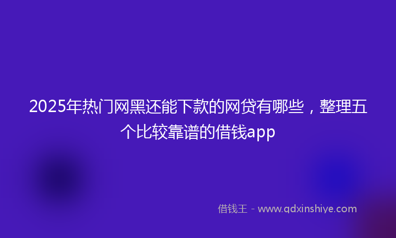 2025年热门网黑还能下款的网贷有哪些，整理五个比较靠谱的借钱app