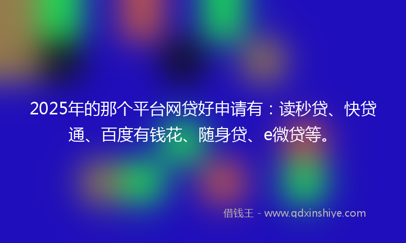 2025年的那个平台网贷好申请有：读秒贷、快贷通、百度有钱花、随身贷、e微贷等。