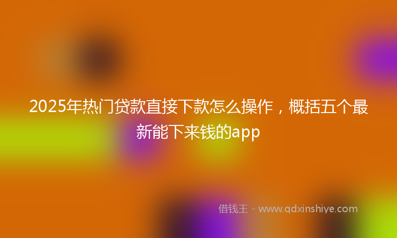 2025年热门贷款直接下款怎么操作，概括五个最新能下来钱的app