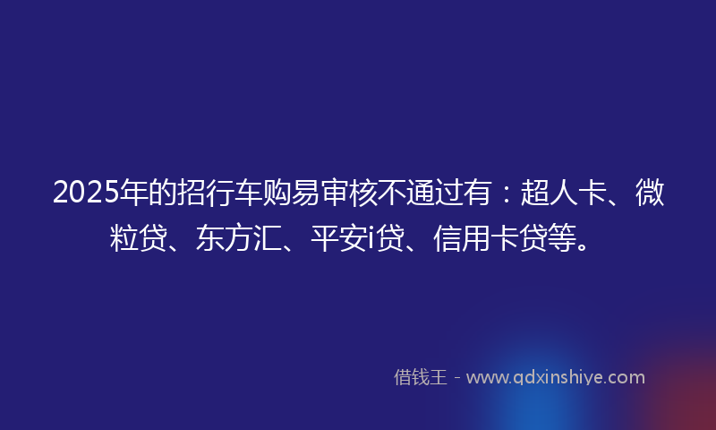 2025年的招行车购易审核不通过有：超人卡、微粒贷、东方汇、平安i贷、信用卡贷等。