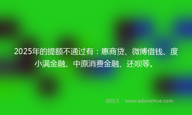 2025年的提额不通过有：惠商贷、微博借钱、度小满金融、中原消费金融、还呗等。