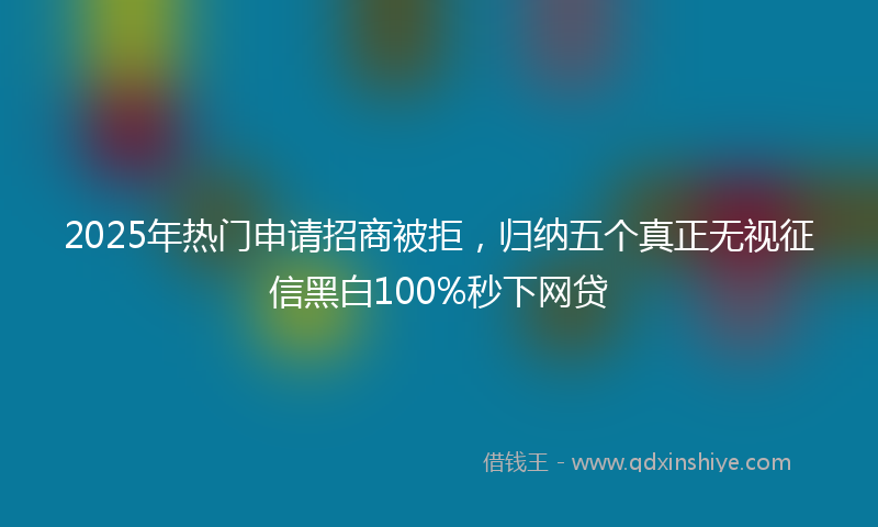 2025年热门申请招商被拒，归纳五个真正无视征信黑白100%秒下网贷