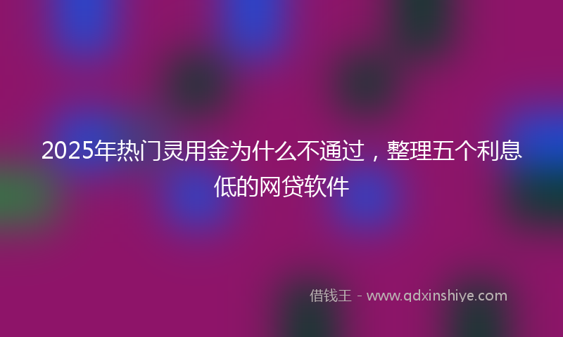 2025年热门灵用金为什么不通过，整理五个利息低的网贷软件