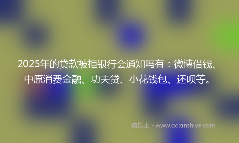 2025年的贷款被拒银行会通知吗有：微博借钱、中原消费金融、功夫贷、小花钱包、还呗等。