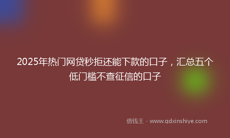 2025年热门网贷秒拒还能下款的口子，汇总五个低门槛不查征信的口子