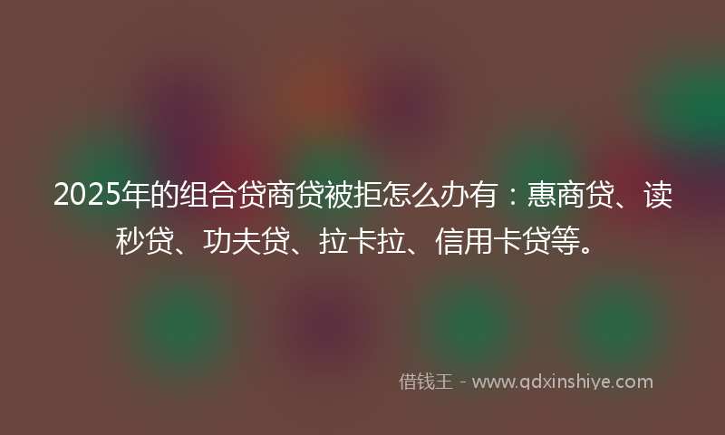 2025年的组合贷商贷被拒怎么办有：惠商贷、读秒贷、功夫贷、拉卡拉、信用卡贷等。