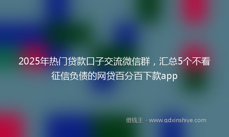 2025年热门贷款口子交流微信群，汇总5个不看征信负债的网贷百分百下款app