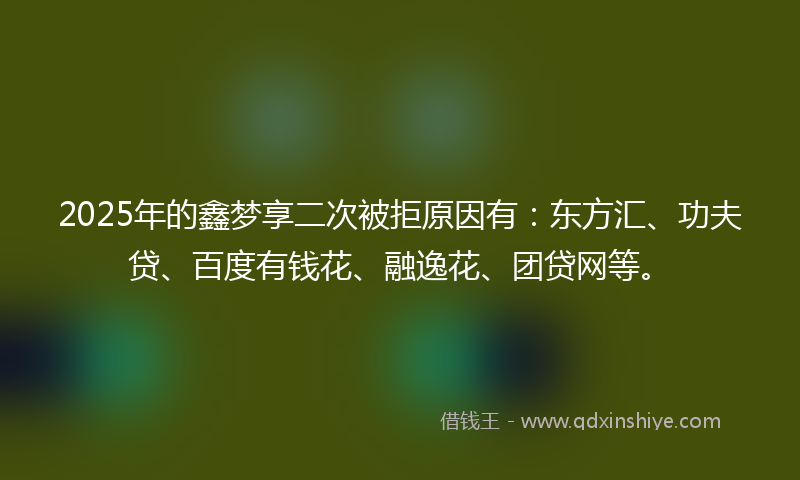 2025年的鑫梦享二次被拒原因有：东方汇、功夫贷、百度有钱花、融逸花、团贷网等。