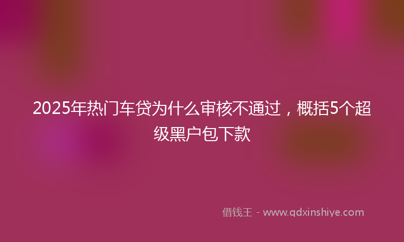 2025年热门车贷为什么审核不通过，概括5个超级黑户包下款
