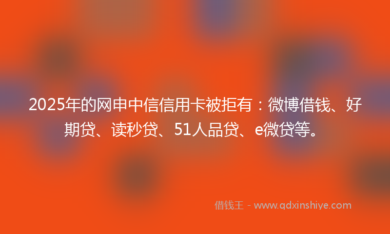 2025年的网申中信信用卡被拒有：微博借钱、好期贷、读秒贷、51人品贷、e微贷等。