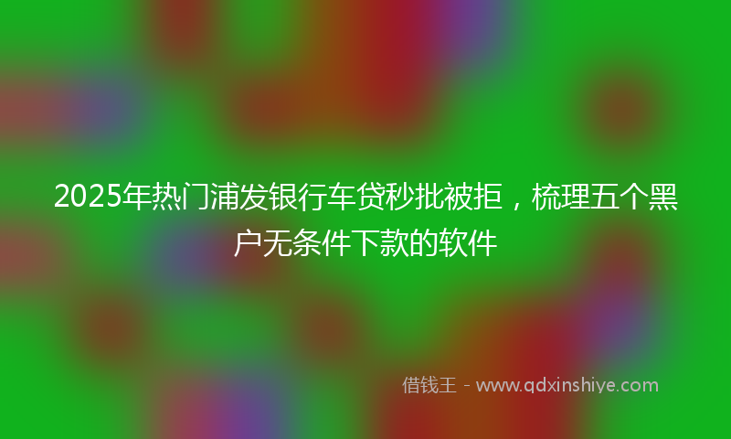 2025年热门浦发银行车贷秒批被拒，梳理五个黑户无条件下款的软件