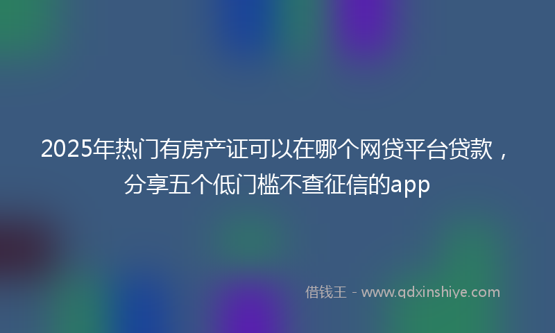 2025年热门有房产证可以在哪个网贷平台贷款，分享五个低门槛不查征信的app